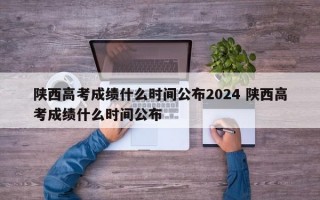 陕西高考成绩什么时间公布2024 陕西高考成绩什么时间公布