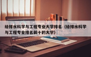 给排水科学与工程专业大学排名（给排水科学与工程专业排名前十的大学）