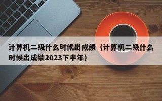 计算机二级什么时候出成绩（计算机二级什么时候出成绩2023下半年）