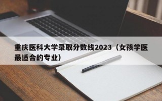 重庆医科大学录取分数线2023（女孩学医最适合的专业）