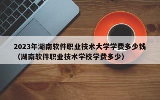 2023年湖南软件职业技术大学学费多少钱（湖南软件职业技术学校学费多少）