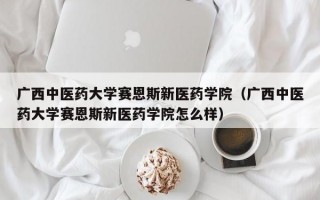 广西中医药大学赛恩斯新医药学院（广西中医药大学赛恩斯新医药学院怎么样）