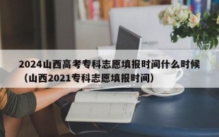 2024山西高考专科志愿填报时间什么时候（山西2021专科志愿填报时间）