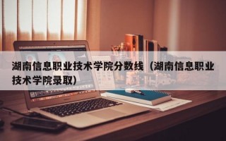 湖南信息职业技术学院分数线（湖南信息职业技术学院录取）