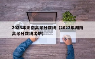 2023年湖南高考分数线（2023年湖南高考分数线出炉）