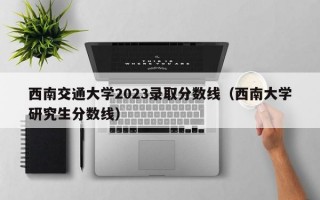 西南交通大学2023录取分数线（西南大学研究生分数线）