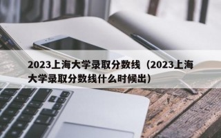 2023上海大学录取分数线（2023上海大学录取分数线什么时候出）