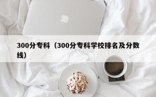 300分专科（300分专科学校排名及分数线）