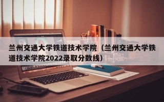 兰州交通大学铁道技术学院（兰州交通大学铁道技术学院2022录取分数线）