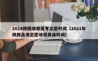 2024陕西填报高考志愿时间（2021年陕西高考志愿填报具体时间）