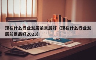 现在什么行业发展前景最好（现在什么行业发展前景最好2023）