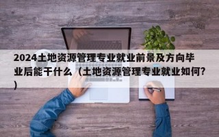 2024土地资源管理专业就业前景及方向毕业后能干什么（土地资源管理专业就业如何?）