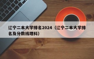 辽宁二本大学排名2024（辽宁二本大学排名及分数线理科）