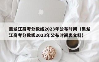 黑龙江高考分数线2023年公布时间（黑龙江高考分数线2023年公布时间表文科）