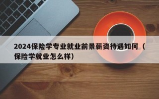 2024保险学专业就业前景薪资待遇如何（保险学就业怎么样）