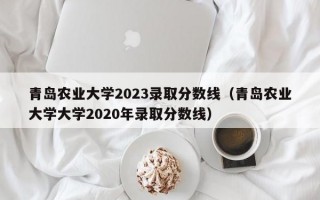 青岛农业大学2023录取分数线（青岛农业大学大学2020年录取分数线）