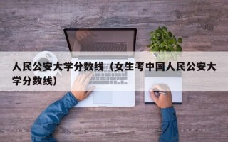 人民公安大学分数线（女生考中国人民公安大学分数线）