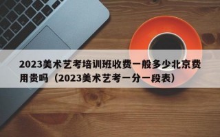 2023美术艺考培训班收费一般多少北京费用贵吗（2023美术艺考一分一段表）