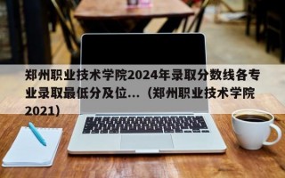 郑州职业技术学院2024年录取分数线各专业录取最低分及位...（郑州职业技术学院2021）