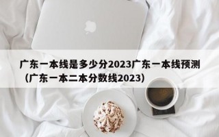 广东一本线是多少分2023广东一本线预测（广东一本二本分数线2023）