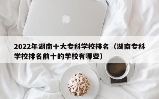 2022年湖南十大专科学校排名（湖南专科学校排名前十的学校有哪些）