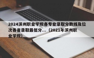 2024滨州职业学院各专业录取分数线及位次各省录取最低分...（2021年滨州职业学院）