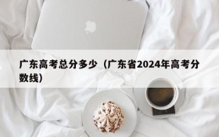 广东高考总分多少（广东省2024年高考分数线）