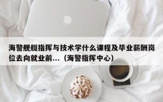 海警舰艇指挥与技术学什么课程及毕业薪酬岗位去向就业前...（海警指挥中心）