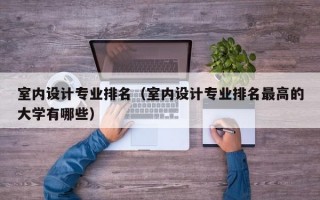 室内设计专业排名（室内设计专业排名最高的大学有哪些）