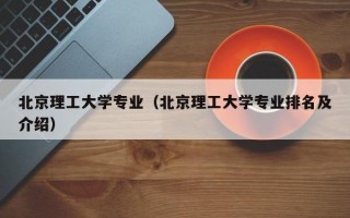 北京理工大学专业（北京理工大学专业排名及介绍）