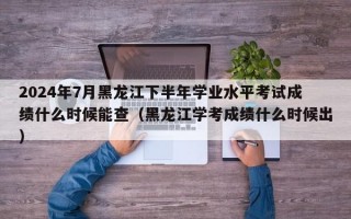 2024年7月黑龙江下半年学业水平考试成绩什么时候能查（黑龙江学考成绩什么时候出）