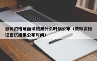 教师资格证面试结果什么时候公布（教师资格证面试结果公布时间）