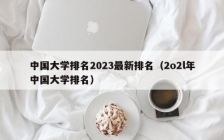 中国大学排名2023最新排名（2o2l年中国大学排名）