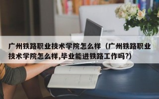 广州铁路职业技术学院怎么样（广州铁路职业技术学院怎么样,毕业能进铁路工作吗?）