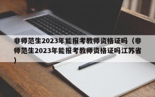 非师范生2023年能报考教师资格证吗（非师范生2023年能报考教师资格证吗江苏省）