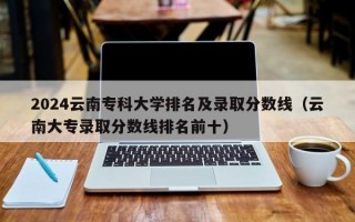 2024云南专科大学排名及录取分数线（云南大专录取分数线排名前十）