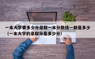 一本大学要多少分录取一本分数线一般是多少（一本大学的录取分是多少分）