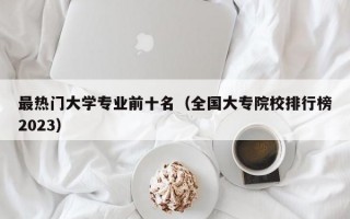 最热门大学专业前十名（全国大专院校排行榜2023）