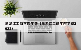 黑龙江工商学院学费（黑龙江工商学院学费2022）