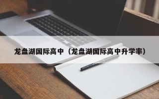 龙盘湖国际高中（龙盘湖国际高中升学率）