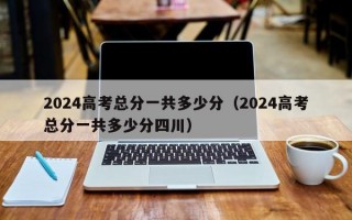 2024高考总分一共多少分（2024高考总分一共多少分四川）