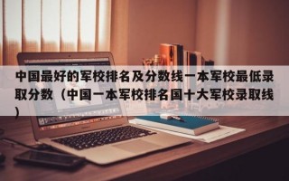 中国最好的军校排名及分数线一本军校最低录取分数（中国一本军校排名国十大军校录取线）