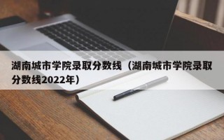 湖南城市学院录取分数线（湖南城市学院录取分数线2022年）