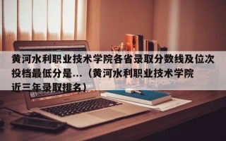 黄河水利职业技术学院各省录取分数线及位次投档最低分是...（黄河水利职业技术学院近三年录取排名）