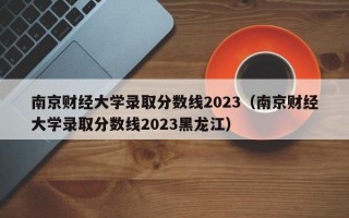 南京财经大学录取分数线2023（南京财经大学录取分数线2023黑龙江）