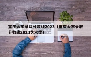 重庆大学录取分数线2023（重庆大学录取分数线2023艺术类）