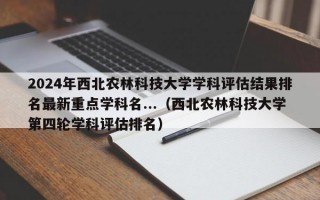 2024年西北农林科技大学学科评估结果排名最新重点学科名...（西北农林科技大学第四轮学科评估排名）