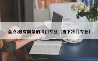 盘点:最有前景的冷门专业（当下冷门专业）