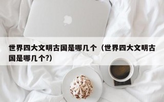 世界四大文明古国是哪几个（世界四大文明古国是哪几个?）