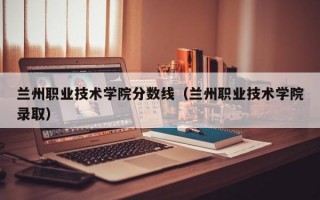 兰州职业技术学院分数线（兰州职业技术学院录取）